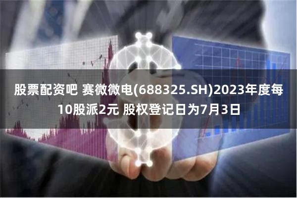 股票配资吧 赛微微电(688325.SH)2023年度每10股派2元 股权登记日为7月3日