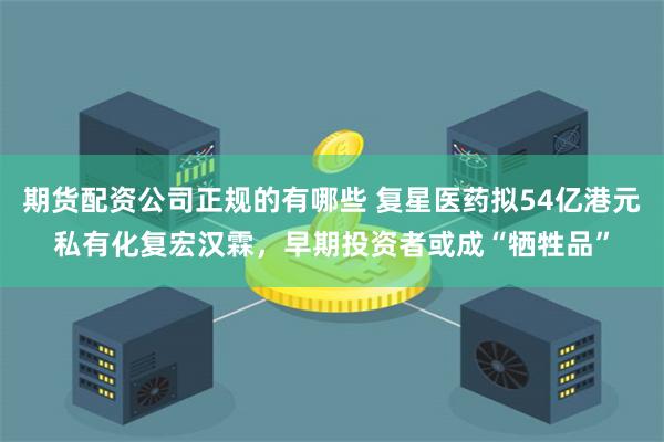 期货配资公司正规的有哪些 复星医药拟54亿港元私有化复宏汉霖，早期投资者或成“牺牲品”