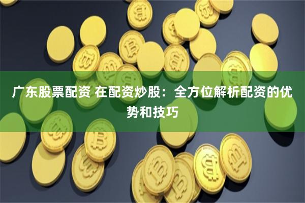 广东股票配资 在配资炒股：全方位解析配资的优势和技巧