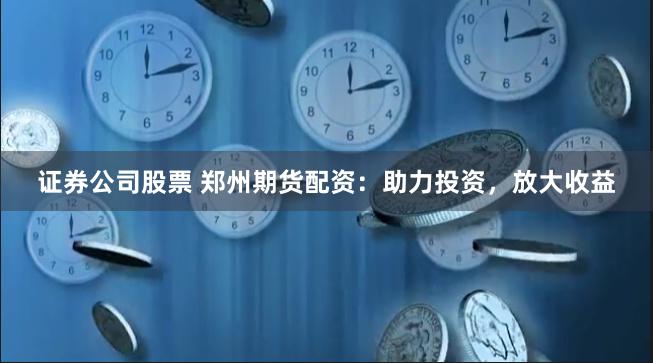 证券公司股票 郑州期货配资：助力投资，放大收益