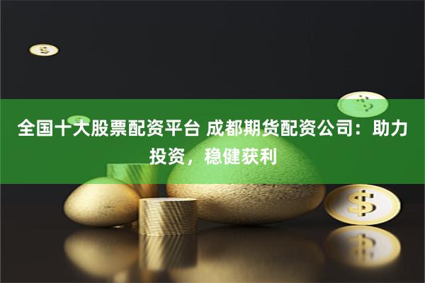 全国十大股票配资平台 成都期货配资公司：助力投资，稳健获利