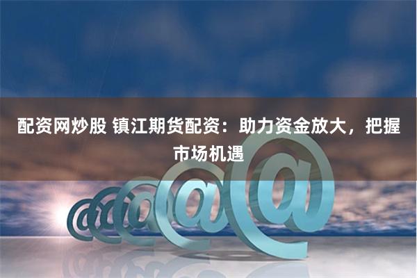 配资网炒股 镇江期货配资:助力资金放大,把握市场机遇