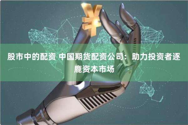 股市中的配资 中国期货配资公司：助力投资者逐鹿资本市场