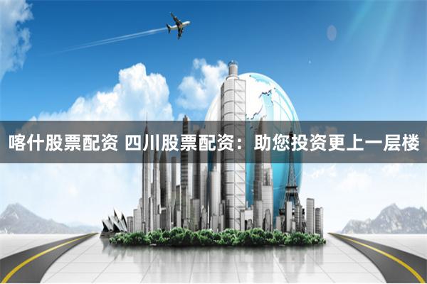 喀什股票配资 四川股票配资:助您投资更上一层楼