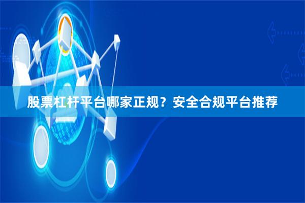 股票杠杆平台哪家正规？安全合规平台推荐